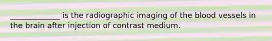 _____________ is the radiographic imaging of <a href='https://www.questionai.com/knowledge/k7oXMfj7lk-the-blood' class='anchor-knowledge'>the blood</a> vessels in <a href='https://www.questionai.com/knowledge/kLMtJeqKp6-the-brain' class='anchor-knowledge'>the brain</a> after injection of contrast medium.