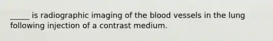 _____ is radiographic imaging of the blood vessels in the lung following injection of a contrast medium.