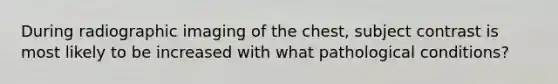 During radiographic imaging of the chest, subject contrast is most likely to be increased with what pathological conditions?