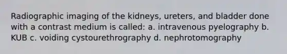 Radiographic imaging of the kidneys, ureters, and bladder done with a contrast medium is called: a. intravenous pyelography b. KUB c. voiding cystourethrography d. nephrotomography