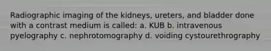 Radiographic imaging of the kidneys, ureters, and bladder done with a contrast medium is called: a. KUB b. intravenous pyelography c. nephrotomography d. voiding cystourethrography