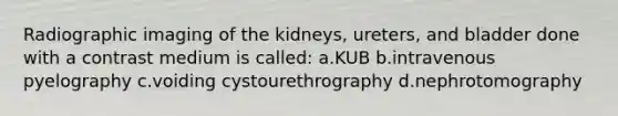 Radiographic imaging of the kidneys, ureters, and bladder done with a contrast medium is called: a.KUB b.intravenous pyelography c.voiding cystourethrography d.nephrotomography