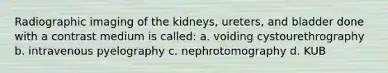 Radiographic imaging of the kidneys, ureters, and bladder done with a contrast medium is called: a. voiding cystourethrography b. intravenous pyelography c. nephrotomography d. KUB