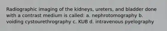 Radiographic imaging of the kidneys, ureters, and bladder done with a contrast medium is called: a. nephrotomography b. voiding cystourethrography c. KUB d. intravenous pyelography