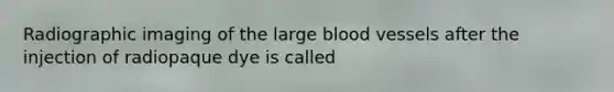 Radiographic imaging of the large blood vessels after the injection of radiopaque dye is called