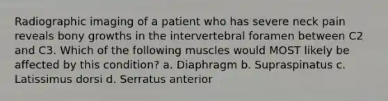 Radiographic imaging of a patient who has severe neck pain reveals bony growths in the intervertebral foramen between C2 and C3. Which of the following muscles would MOST likely be affected by this condition? a. Diaphragm b. Supraspinatus c. Latissimus dorsi d. Serratus anterior