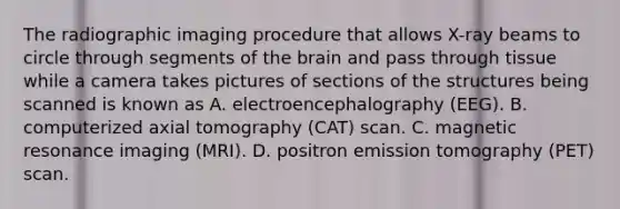 The radiographic imaging procedure that allows X-ray beams to circle through segments of the brain and pass through tissue while a camera takes pictures of sections of the structures being scanned is known as A. electroencephalography (EEG). B. computerized axial tomography (CAT) scan. C. magnetic resonance imaging (MRI). D. positron emission tomography (PET) scan.