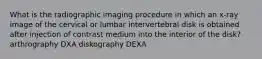 What is the radiographic imaging procedure in which an x-ray image of the cervical or lumbar intervertebral disk is obtained after injection of contrast medium into the interior of the disk? arthrography DXA diskography DEXA