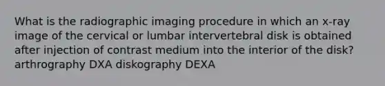 What is the radiographic imaging procedure in which an x-ray image of the cervical or lumbar intervertebral disk is obtained after injection of contrast medium into the interior of the disk? arthrography DXA diskography DEXA