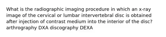 What is the radiographic imaging procedure in which an x-ray image of the cervical or lumbar intervertebral disc is obtained after injection of contrast medium into the interior of the disc? arthrography DXA discography DEXA