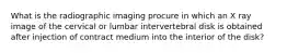 What is the radiographic imaging procure in which an X ray image of the cervical or lumbar intervertebral disk is obtained after injection of contract medium into the interior of the disk?