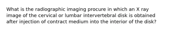 What is the radiographic imaging procure in which an X ray image of the cervical or lumbar intervertebral disk is obtained after injection of contract medium into the interior of the disk?