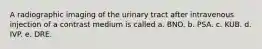 A radiographic imaging of the urinary tract after intravenous injection of a contrast medium is called a. BNO. b. PSA. c. KUB. d. IVP. e. DRE.