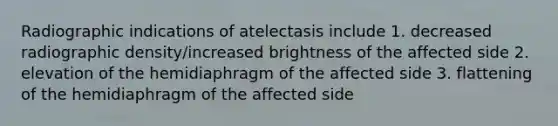 Radiographic indications of atelectasis include 1. decreased radiographic density/increased brightness of the affected side 2. elevation of the hemidiaphragm of the affected side 3. flattening of the hemidiaphragm of the affected side