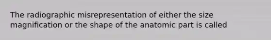 The radiographic misrepresentation of either the size magnification or the shape of the anatomic part is called