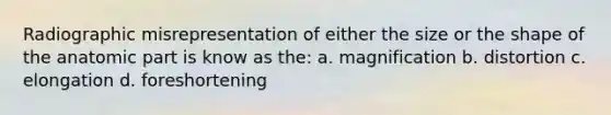 Radiographic misrepresentation of either the size or the shape of the anatomic part is know as the: a. magnification b. distortion c. elongation d. foreshortening