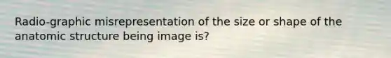 Radio-graphic misrepresentation of the size or shape of the anatomic structure being image is?
