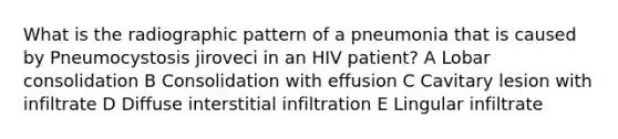 What is the radiographic pattern of a pneumonia that is caused by Pneumocystosis jiroveci in an HIV patient? A Lobar consolidation B Consolidation with effusion C Cavitary lesion with infiltrate D Diffuse interstitial infiltration E Lingular infiltrate