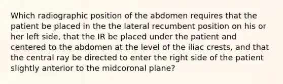 Which radiographic position of the abdomen requires that the patient be placed in the the lateral recumbent position on his or her left side, that the IR be placed under the patient and centered to the abdomen at the level of the iliac crests, and that the central ray be directed to enter the right side of the patient slightly anterior to the midcoronal plane?