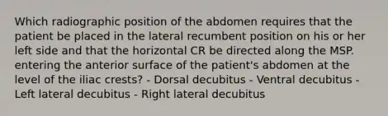 Which radiographic position of the abdomen requires that the patient be placed in the lateral recumbent position on his or her left side and that the horizontal CR be directed along the MSP. entering the anterior surface of the patient's abdomen at the level of the iliac crests? - Dorsal decubitus - Ventral decubitus - Left lateral decubitus - Right lateral decubitus