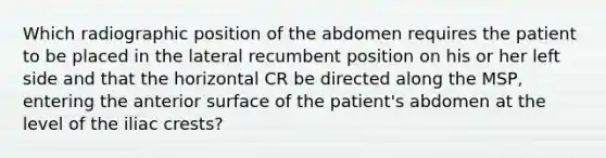 Which radiographic position of the abdomen requires the patient to be placed in the lateral recumbent position on his or her left side and that the horizontal CR be directed along the MSP, entering the anterior surface of the patient's abdomen at the level of the iliac crests?