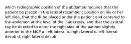 which radiographic position of the abdomen requires that the patient be placed in the lateral recumbent position on his or her left side, that the IR be placed under the patient and centered to the abdomen at the level of the iliac crests, and that the central ray be directed to enter rhe right side of the patinet slightly anterior to the MCP a. left lateral b. right lateral c. left lateral decub d. right lateral decub