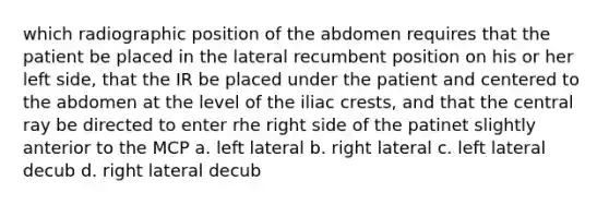 which radiographic position of the abdomen requires that the patient be placed in the lateral recumbent position on his or her left side, that the IR be placed under the patient and centered to the abdomen at the level of the iliac crests, and that the central ray be directed to enter rhe right side of the patinet slightly anterior to the MCP a. left lateral b. right lateral c. left lateral decub d. right lateral decub