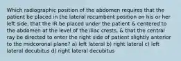 Which radiographic position of the abdomen requires that the patient be placed in the lateral recumbent position on his or her left side, that the IR be placed under the patient & centered to the abdomen at the level of the iliac crests, & that the central ray be directed to enter the right side of patient slightly anterior to the midcoronal plane? a) left lateral b) right lateral c) left lateral decubitus d) right lateral decubitus