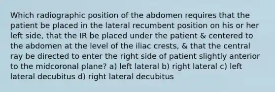 Which radiographic position of the abdomen requires that the patient be placed in the lateral recumbent position on his or her left side, that the IR be placed under the patient & centered to the abdomen at the level of the iliac crests, & that the central ray be directed to enter the right side of patient slightly anterior to the midcoronal plane? a) left lateral b) right lateral c) left lateral decubitus d) right lateral decubitus