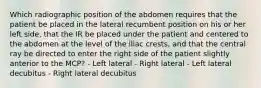 Which radiographic position of the abdomen requires that the patient be placed in the lateral recumbent position on his or her left side, that the IR be placed under the patient and centered to the abdomen at the level of the iliac crests, and that the central ray be directed to enter the right side of the patient slightly anterior to the MCP? - Left lateral - Right lateral - Left lateral decubitus - Right lateral decubitus