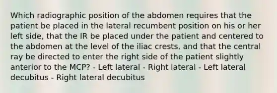 Which radiographic position of the abdomen requires that the patient be placed in the lateral recumbent position on his or her left side, that the IR be placed under the patient and centered to the abdomen at the level of the iliac crests, and that the central ray be directed to enter the right side of the patient slightly anterior to the MCP? - Left lateral - Right lateral - Left lateral decubitus - Right lateral decubitus