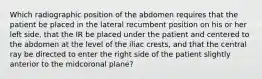 Which radiographic position of the abdomen requires that the patient be placed in the lateral recumbent position on his or her left side, that the IR be placed under the patient and centered to the abdomen at the level of the iliac crests, and that the central ray be directed to enter the right side of the patient slightly anterior to the midcoronal plane?