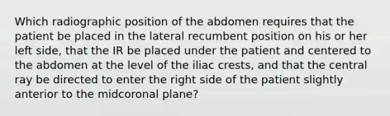 Which radiographic position of the abdomen requires that the patient be placed in the lateral recumbent position on his or her left side, that the IR be placed under the patient and centered to the abdomen at the level of the iliac crests, and that the central ray be directed to enter the right side of the patient slightly anterior to the midcoronal plane?