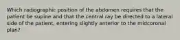 Which radiographic position of the abdomen requires that the patient be supine and that the central ray be directed to a lateral side of the patient, entering slightly anterior to the midcoronal plan?