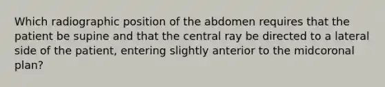 Which radiographic position of the abdomen requires that the patient be supine and that the central ray be directed to a lateral side of the patient, entering slightly anterior to the midcoronal plan?