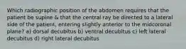 Which radiographic position of the abdomen requires that the patient be supine & that the central ray be directed to a lateral side of the patient, entering slightly anterior to the midcoronal plane? a) dorsal decubitus b) ventral decubitus c) left lateral decubitus d) right lateral decubitus