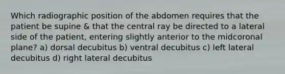 Which radiographic position of the abdomen requires that the patient be supine & that the central ray be directed to a lateral side of the patient, entering slightly anterior to the midcoronal plane? a) dorsal decubitus b) ventral decubitus c) left lateral decubitus d) right lateral decubitus