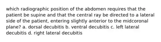 which radiographic position of the abdomen requires that the patient be supine and that the central ray be directed to a lateral side of the patient, entering slightly anterior to the midcoronal plane? a. dorsal decubitis b. ventral decubitis c. left lateral decubitis d. right lateral decubitis