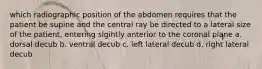 which radiographic position of the abdomen requires that the patient be supine and the central ray be directed to a lateral size of the patient, entering slgihtly anterior to the coronal plane a. dorsal decub b. ventral decub c. left lateral decub d. right lateral decub