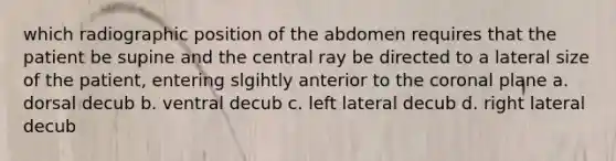 which radiographic position of the abdomen requires that the patient be supine and the central ray be directed to a lateral size of the patient, entering slgihtly anterior to the coronal plane a. dorsal decub b. ventral decub c. left lateral decub d. right lateral decub