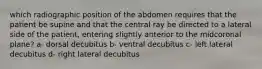 which radiographic position of the abdomen requires that the patient be supine and that the central ray be directed to a lateral side of the patient, entering slightly anterior to the midcoronal plane? a- dorsal decubitus b- ventral decubitus c- left lateral decubitus d- right lateral decubitus