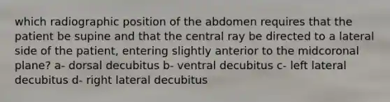 which radiographic position of the abdomen requires that the patient be supine and that the central ray be directed to a lateral side of the patient, entering slightly anterior to the midcoronal plane? a- dorsal decubitus b- ventral decubitus c- left lateral decubitus d- right lateral decubitus