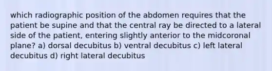 which radiographic position of the abdomen requires that the patient be supine and that the central ray be directed to a lateral side of the patient, entering slightly anterior to the midcoronal plane? a) dorsal decubitus b) ventral decubitus c) left lateral decubitus d) right lateral decubitus