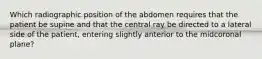 Which radiographic position of the abdomen requires that the patient be supine and that the central ray be directed to a lateral side of the patient, entering slightly anterior to the midcoronal plane?