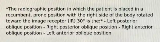 *The radiographic position in which the patient is placed in a recumbent, prone position with the right side of the body rotated toward the image receptor (IR) 30° is the:* - Left posterior oblique position - Right posterior oblique position - Right anterior oblique position - Left anterior oblique position