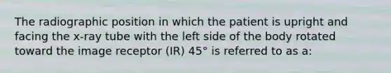 The radiographic position in which the patient is upright and facing the x-ray tube with the left side of the body rotated toward the image receptor (IR) 45° is referred to as a: