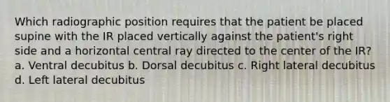 Which radiographic position requires that the patient be placed supine with the IR placed vertically against the patient's right side and a horizontal central ray directed to the center of the IR? a. Ventral decubitus b. Dorsal decubitus c. Right lateral decubitus d. Left lateral decubitus