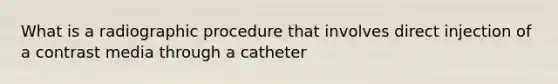 What is a radiographic procedure that involves direct injection of a contrast media through a catheter