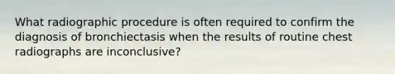 What radiographic procedure is often required to confirm the diagnosis of bronchiectasis when the results of routine chest radiographs are inconclusive?