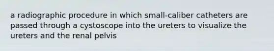 a radiographic procedure in which small-caliber catheters are passed through a cystoscope into the ureters to visualize the ureters and the renal pelvis